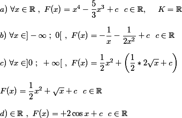 a)~\forall x\in \mathbb{R}~,~F(x)=x^4-\dfrac{5}{3}x^3 +c~~c\in\mathbb{R},~~~~K=\mathbb{R} \\  \\ b)~\forall x\in]-\infty~;~0[~,~F(x)=-\dfrac{1}{x}-\dfrac{1}{2x^2}+c~~c\in\mathbb{R} \\  \\ c)~\forall x\in]0~;~+\infty[~,~F(x)=\dfrac{1}{2}x^2+\left(\dfrac{1}{2}*2\sqrt{x}+c\right) \\  \\ F(x)=\dfrac{1}{2} x^2+\sqrt{x}+c~~c\in\mathbb{R} \\  \\ d)\forallx\in\mathbb{R}~,~F(x)=\sinx+2\cos x+c~~c\in\mathbb{R}